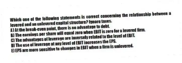 Which one of the following statements is correct concerning the relationship between a levered and an unlevered capital structure? Ignore taxes.
A) At the break-even point, there is no advantage to debt.
B) The earnings per share will equal zero when EBIT is zero for a levered firm.
C) The advantages of leverage are inversely related to the level of EBIT.
D) The use of leverage at any level of EBIT increases the EPS.
E) EPS are more sensitive to changes in EBIT when a firm is unlevered.