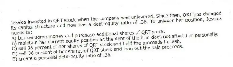 Jessica invested in QRT stock when the company was unlevered. Since then, QRT has changed its capital structure and now has a debt-equity ratio of .36. To unlever her position, Jessica needs to:
A) borrow some money and purchase additional shares of QRT stock.
B) maintain her current equity position as the debt of the firm does not affect her personally.
C) sell 36 percent of her shares of QRT stock and hold the proceeds in cash.
D) sell 36 percent of her shares of QRT stock and loan out the sale proceeds.
E) create a personal debt-equity ratio of .36.