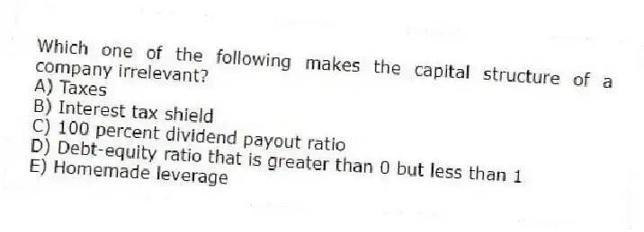 Which one of the following makes the capital structure of a company irrelevant?
A) Taxes
B) Interest tax shield
C) 100 percent dividend payout ratio
D) Debt-equity ratio that is greater than 0 but less than 1
E) Homemade leverage