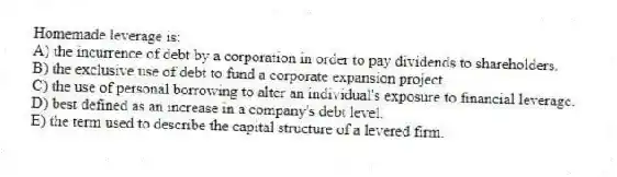 Homemade leverage is:
A) the incurrence of debt by a corporation in order to pay dividends to shareholders.
B) the exclusive use of debt to fund a corporate expansion project.
C) the use of personal borrowing to alter an individual's exposure to financial leverage.
D) best defined as an increase in a company's debt level.
E) the term used to describe the capital structure of a levered firm.