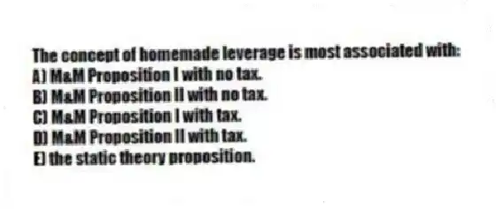 The concept of homemade leverage is most associated with:
A) M&M Proposition I with no tax.
B) M&M Proposition II with no tax.
C) M&M Proposition I with tax.
D) M&M Proposition II with tax.
E) the static theory proposition.