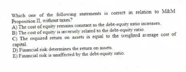Which one of the following statements is correct in relation to M&M Proposition II, without taxes?
A) The cost of equity remains constant as the debt-equity ratio increases.
B) The cost of equity is inversely related to the debt-equity ratio.
C) The required return on assets is equal to the weighted average cost of capital.
D) Financial risk determines the return on assets.
E) Financial risk is unaffected by the debt-equity ratio.
