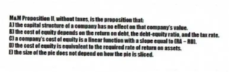 M&M Proposition II, without taxes, is the proposition that:
A) the capital structure of a company has no effect on that company's value.
B) the cost of equity depends on the return on debt, the debt-equity ratio, and the tax rate.
C) a company's cost of equity is a linear function with a slope equal to (RA − RD).
D) the cost of equity is equivalent to the required rate of return on assets.
E) the size of the pie does not depend on how the pie is sliced.