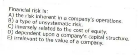 Financial risk is:
A) the risk inherent in a company's operations.
B) a type of unsystematic risk.
C) inversely related to the cost of equity.
D) dependent upon a company's capital structure.
E) irrelevant to the value of a company.
