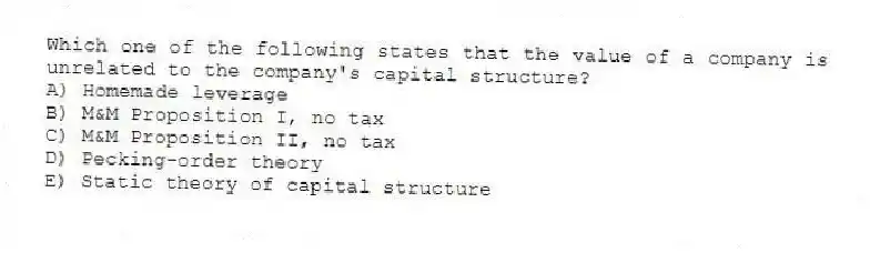 Which one of the following states that the value of a company is unrelated to the company's capital structure?
A) Homemade leverage
B) M&M Proposition I, no tax
C) M&M Proposition II, no tax
D) Pecking-order theory
E) Static theory of capital structure