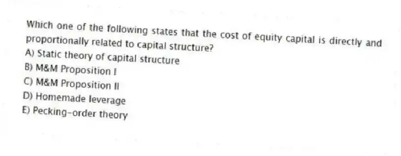 Which one of the following states that the cost of equity capital is directly and proportionally related to capital structure?
A) Static theory of capital structure
B) M&M Proposition I
C) M&M Proposition II
D) Homemade leverage
E) Pecking-order theory