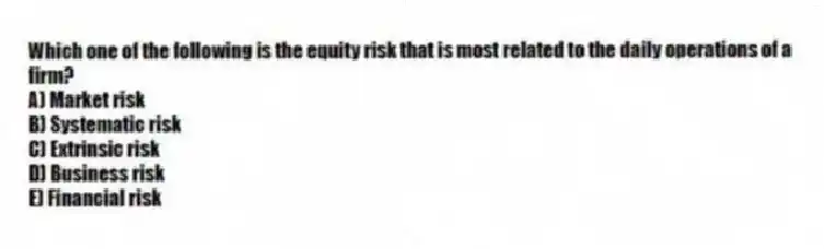 Which one of the following is the equity risk that is most related to the daily operations of a firm?
A) Market risk
B) Systematic risk
C) Extrinsic risk
D) Business risk
E) Financial risk