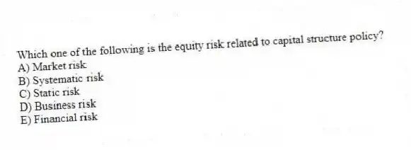 Which one of the following is the equity risk related to capital structure policy?
A) Market risk
B) Systematic risk
C) Static risk
D) Business risk
E) Financial risk