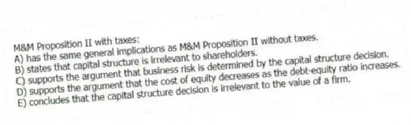 M&M Proposition II with taxes:
A) has the same general implications as M&M Proposition II without taxes.
B) states that capital structure is irrelevant to shareholders.
C) supports the argument that business risk is determined by the capital structure decision.
D) supports the argument that the cost of equity decreases as the debt-equity ratio increases.
E) concludes that the capital structure decision is irrelevant to the value of a firm.