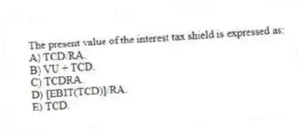 The present value of the interest tax shield is expressed as:
A) TCD/RA.
B) VU + TCD.
C) TCDRA.
D) [EBIT(TCD)]/RA.
E) TCD.