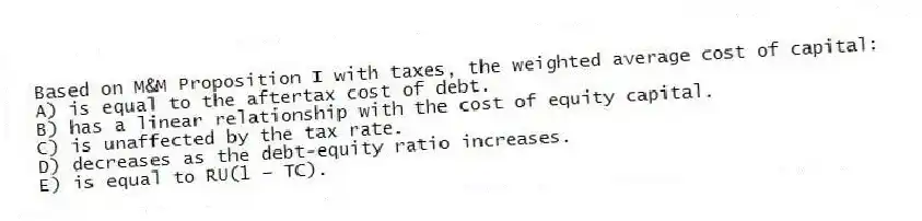 Based on M&M Proposition I with taxes, the weighted average cost of capital:
A) is equal to the aftertax cost of debt.
B) has a linear relationship with the cost of equity capital.
C) is unaffected by the tax rate.
D) decreases as the debt-equity ratio increases.
E) is equal to RU(1 − TC).
