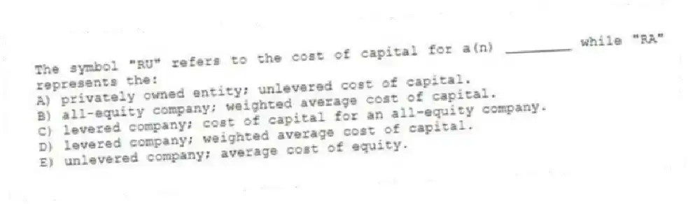 The symbol "RU" refers to the cost of capital for a(n) ________ while "RA" represents the:
A) privately owned entity; unlevered cost of capital.
B) all-equity company; weighted average cost of capital.
C) levered company; cost of capital for an all-equity company.
D) levered company; weighted average cost of capital.
E) unlevered company; average cost of equity.