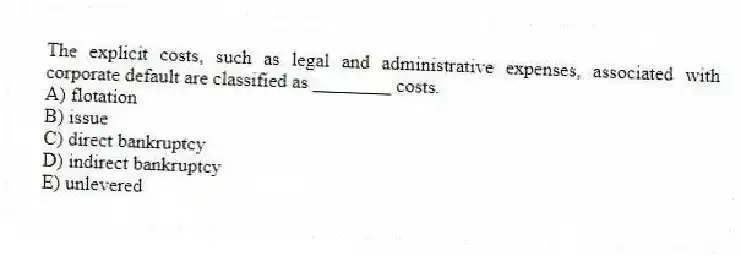 The explicit costs, such as legal and administrative expenses, associated with corporate default are classified as ________ costs.
A) flotation
B) issue
C) direct bankruptcy
D) indirect bankruptcy
E) unlevered
