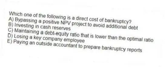 Which one of the following is a direct cost of bankruptcy?
A) Bypassing a positive NPV project to avoid additional debt
B) Investing in cash reserves
C) Maintaining a debt-equity ratio that is lower than the optimal ratio
D) Losing a key company employee
E) Paying an outside accountant to prepare bankruptcy reports