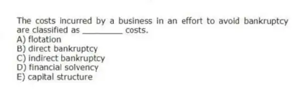 The costs incurred by a business in an effort to avoid bankruptcy are classified as ________ costs.
A) flotation
B) direct bankruptcy
C) indirect bankruptcy
D) financial solvency
E) capital structure