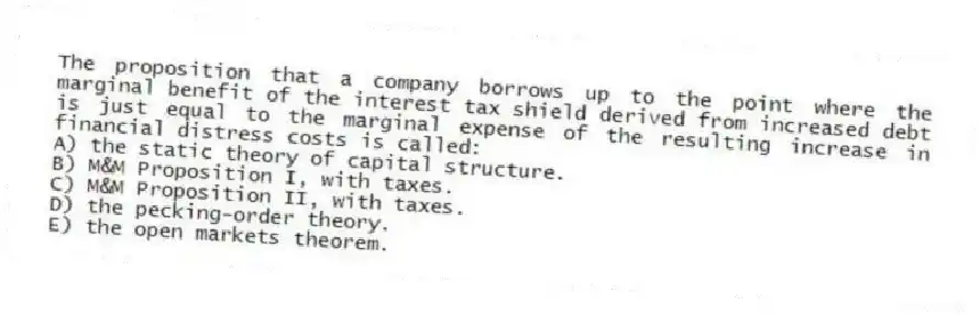 The proposition that a company borrows up to the point where the marginal benefit of the interest tax shield derived from increased debt is just equal to the marginal expense of the resulting increase in financial distress costs is called:
A) the static theory of capital structure.
B) M&M Proposition I, with taxes.
C) M&M Proposition II, with taxes.
D) the pecking-order theory.
E) the open markets theorem.