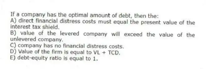 If a company has the optimal amount of debt, then the:
A) direct financial distress costs must equal the present value of the interest tax shield.
B) value of the levered company will exceed the value of the unlevered company.
C) company has no financial distress costs.
D) Value of the firm is equal to VL + TCD.
E) debt-equity ratio is equal to 1.