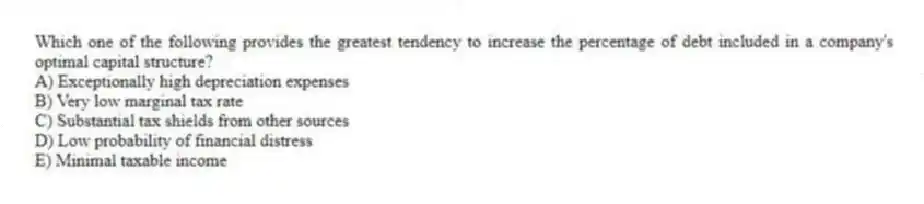 Which one of the following provides the greatest tendency to increase the percentage of debt included in a company's optimal capital structure?
A) Exceptionally high depreciation expenses
B) Very low marginal tax rate
C) Substantial tax shields from other sources
D) Low probability of financial distress
E) Minimal taxable income