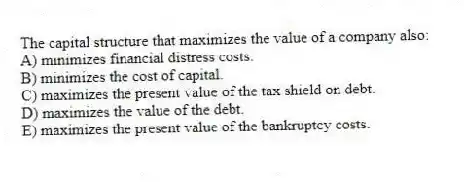 The capital structure that maximizes the value of a company also:
A) minimizes financial distress costs.
B) minimizes the cost of capital.
C) maximizes the present value of the tax shield on debt.
D) maximizes the value of the debt.
E) maximizes the present value of the bankruptcy costs.