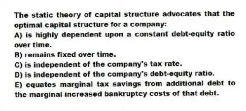 The static theory of capital structure advocates that the optimal capital structure for a company:
A) is highly dependent upon a constant debt-equity ratio over time.
B) remains fixed over time.
C) is independent of the company's tax rate.
D) is independent of the company's debt-equity ratio.
E) equates marginal tax savings from additional debt to the marginal increased bankruptcy costs of that debt.