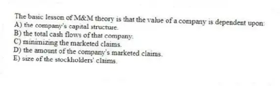 The basic lesson of M&M theory is that the value of a company is dependent upon:
A) the company's capital structure.
B) the total cash flows of that company.
C) minimizing the marketed claims.
D) the amount of the company's marketed claims.
E) size of the stockholders' claims.