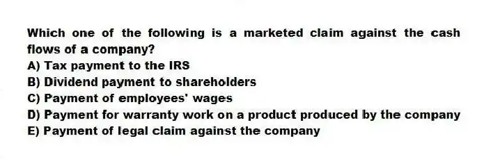 Which one of the following is a marketed claim against the cash flows of a company?
A) Tax payment to the IRS
B) Dividend payment to shareholders
C) Payment of employees' wages
D) Payment for warranty work on a product produced by the company
E) Payment of legal claim against the company