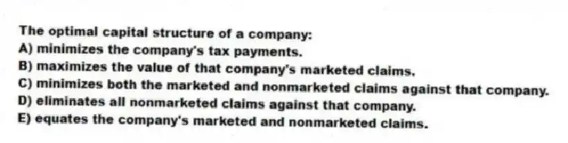 The optimal capital structure of a company:
A) minimizes the company's tax payments.
B) maximizes the value of that company's marketed claims.
C) minimizes both the marketed and nonmarketed claims against that company.
D) eliminates all nonmarketed claims against that company.
E) equates the company's marketed and nonmarketed claims.