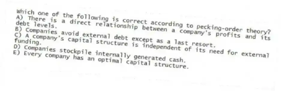 Which one of the following is correct according to pecking-order theory?
A) There is a direct relationship between a company's profits and its debt levels.
B) Companies avoid external debt except as a last resort.
C) A company's capital structure is independent of its need for external funding.
D) Companies stockpile internally generated cash.
E) Every company has an optimal capital structure.