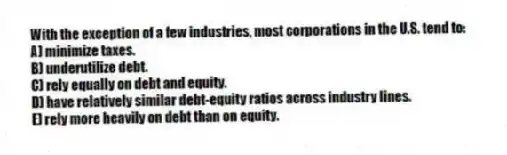 With the exception of a few industries, most corporations in the U.S. tend to:
A) minimize taxes.
B) underutilize debt.
C) rely equally on debt and equity.
D) have relatively similar debt-equity ratios across industry lines.
E) rely more heavily on debt than on equity.