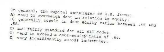 In general, the capital structures of U.S. firms:
A) tend to overweigh debt in relation to equity.
B) generally result in debt-equity ratios between .45 and .55.
C) are fairly standard for all SIC codes.
D) tend to exceed a debt-equity ratio of .45.
E) vary significantly across industries.