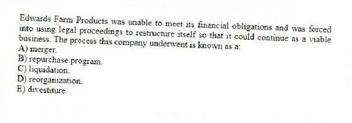 Edwards Farm Products was unable to meet its financial obligations and was forced into using legal proceedings to restructure itself so that it could continue as a viable business. The process this company underwent is known as a:
A) merger.
B) repurchase program.
C) liquidation.
D) reorganization.
E) divestiture.