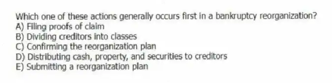 Which one of these actions generally occurs first in a bankruptcy reorganization?
A) Filing proofs of claim
B) Dividing creditors into classes
C) Confirming the reorganization plan
D) Distributing cash, property, and securities to creditors
E) Submitting a reorganization plan