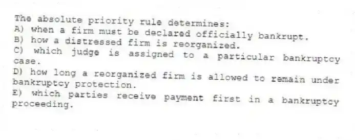 The absolute priority rule determines:
A) when a firm must be declared officially bankrupt.
B) how a distressed firm is reorganized.
C) which judge is assigned to a particular bankruptcy case.
D) how long a reorganized firm is allowed to remain under bankruptcy protection.
E) which parties receive payment first in a bankruptcy proceeding.