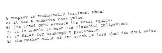 A company is technically insolvent when:
A) it has a negative book value.
B) its total debt exceeds its total equity.
C) it is unable to meet its financial obligations.
D) it files for bankruptcy protection.
E) the market value of its stock is less than its book value.