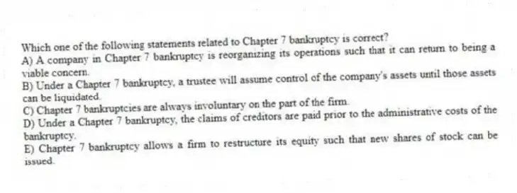 Which one of the following statements related to Chapter 7 bankruptcy is correct?
A) A company in Chapter 7 bankruptcy is reorganizing its operations such that it can return to being a viable concern.
B) Under a Chapter 7 bankruptcy, a trustee will assume control of the company's assets until those assets can be liquidated.
C) Chapter 7 bankruptcies are always involuntary on the part of the firm.
D) Under a Chapter 7 bankruptcy, the claims of creditors are paid prior to the administrative costs of the bankruptcy.
E) Chapter 7 bankruptcy allows a firm to restructure its equity such that new shares of stock can be issued.