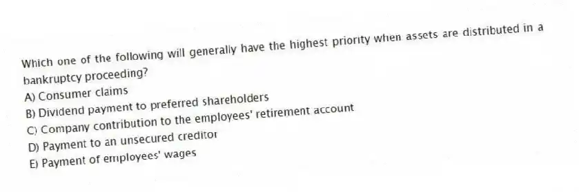 Which one of the following will generally have the highest priority when assets are distributed in a bankruptcy proceeding?
A) Consumer claims
B) Dividend payment to preferred shareholders
C) Company contribution to the employees' retirement account
D) Payment to an unsecured creditor
E) Payment of employees' wages
