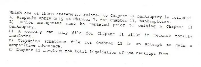 Which one of these statements related to Chapter 11 bankruptcy is correct?
A) Prepacks apply only to Chapter 7, not Chapter 11, bankruptcies.
B) Senior management must be replaced prior to exiting a Chapter 11 bankruptcy.
C) A company can only file for Chapter 11 after it becomes totally insolvent.
D) Companies sometimes file for Chapter 11 in an attempt to gain a competitive advantage.
E) Chapter 11 involves the total liquidation of the bankrupt firm.
