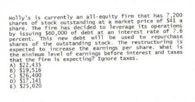 Holly's is currently an all-equity firm that has 7,200 shares of stock outstanding at a market price of $41 a share. The firm has decided to leverage its operations by issuing $60,000 of debt at an interest rate of 7.6 percent. This new debt will be used to repurchase shares of the outstanding stock. The restructuring is expected to increase the earnings per share. What is the minimum level of earnings before interest and taxes that the firm is expecting? Ignore taxes.
A) $22,435
B) $19,516
C) $26,400
D) $17,141
E) $25,020