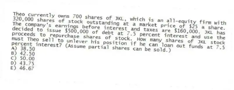 Theo currently owns 700 shares of JKL, which is an all-equity firm with 320,000 shares of stock outstanding at a market price of $25 a share. The company's earnings before interest and taxes are $160,000. JKL has decided to issue $500,000 of debt at 7.5 percent interest and use the proceeds to repurchase shares of stock. How many shares of JKL stock must Theo sell to unlever his position if he can loan out funds at 7.5 percent interest? (Assume partial shares can be sold.)
A) 38.50
B) 42.50
C) 50.00
D) 43.75
E) 46.67