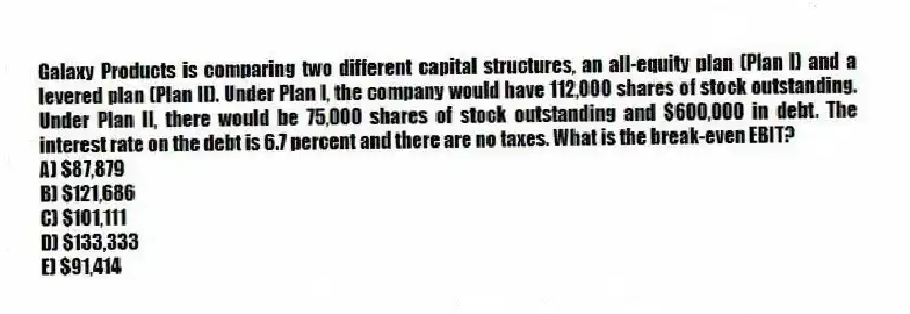 Galaxy Products is comparing two different capital structures, an all-equity plan (Plan I) and a levered plan (Plan II). Under Plan I, the company would have 112,000 shares of stock outstanding. Under Plan II, there would be 75,000 shares of stock outstanding and $600,000 in debt. The interest rate on the debt is 6.7 percent and there are no taxes. What is the break-even EBIT?
A) $87,879
B) $121,686
C) $101,111
D) $133,333
E) $91,414