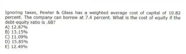 Ignoring taxes, Pewter & Glass has a weighted average cost of capital of 10.82 percent. The company can borrow at 7.4 percent. What is the cost of equity if the debt-equity ratio is .68?
A) 12.87%
B) 13.15%
C) 11.09%
D) 15.85%
E) 12.49%