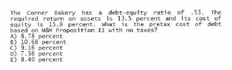 The Corner Bakery has a debt-equity ratio of .53. The required return on assets is 13.5 percent and its cost of equity is 15.8 percent. What is the pretax cost of debt based on M&M Proposition II with no taxes?
A) 8.78 percent
B) 10.68 percent
C) 9.16 percent
D) 7.56 percent
E) 8.40 percent