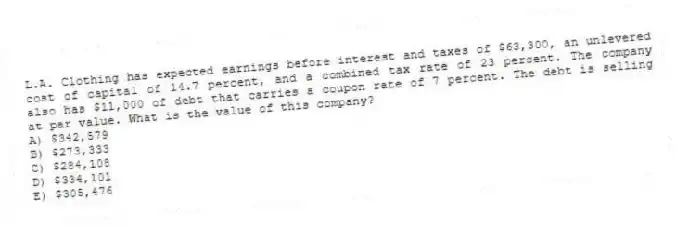 L.A. Clothing has expected earnings before interest and taxes of $63,300, an unlevered cost of capital of 14.7 percent, and a combined tax rate of 23 percent. The company also has $11,000 of debt that carries a coupon rate of 7 percent. The debt is selling at par value. What is the value of this company?
A) $342,579
B) $273,333
C) $284,108
D) $334,101
E) $305,476