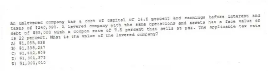 An unlevered company has a cost of capital of 14.6 percent and earnings before interest and taxes of $240,090. A levered company with the same operations and assets has a face value of debt of $85,000 with a coupon rate of 7.5 percent that sells at par. The applicable tax rate is 22 percent. What is the value of the levered company?
A) $1,085,338
B) $1,398,257
C) $1,402,509
D) $1,301,373
E) $1,001,010