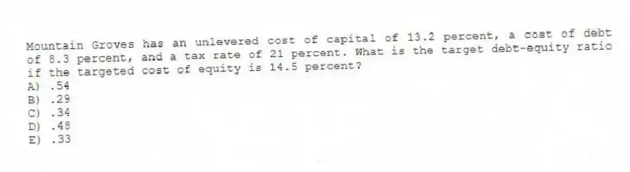 Mountain Groves has an unlevered cost of capital of 13.2 percent, a cost of debt of 8.3 percent, and a tax rate of 21 percent. What is the target debt-equity ratio if the targeted cost of equity is 14.5 percent?
A) .54
B) .29
C) .34
D) .48
E) .33