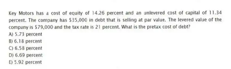 Key Motors has a cost of equity of 14.26 percent and an unlevered cost of capital of 11.34 percent. The company has $35,000 in debt that is selling at par value. The levered value of the company is $79,000 and the tax rate is 21 percent. What is the pretax cost of debt?
A) 5.73 percent
B) 6.18 percent
C) 6.58 percent
D) 6.69 percent
E) 5.92 percent
