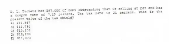 D. L. Tuckers has $57,000 of debt outstanding that is selling at par and has a coupon rate of 7.15 percent. The tax rate is 21 percent. What is the present value of the tax shield?
A) $11,647
B) $12,791
C) $13,106
D) $12,200
E) $11,970
