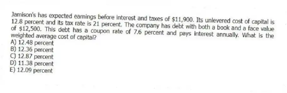 Jamison's has expected earnings before interest and taxes of $11,900. Its unlevered cost of capital is 12.8 percent and its tax rate is 21 percent. The company has debt with both a book and a face value of $12,500. This debt has a coupon rate of 7.6 percent and pays interest annually. What is the weighted average cost of capital?
A) 12.48 percent
B) 12.36 percent
C) 12.87 percent
D) 11.38 percent
E) 12.09 percent