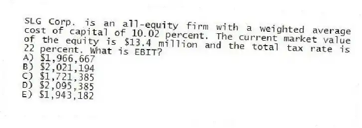 SLG Corp. is an all-equity firm with a weighted average cost of capital of 10.02 percent. The current market value of the equity is $13.4 million and the total tax rate is 22 percent. What is EBIT?
A) $1,966,667
B) $2,021,194
C) $1,721,385
D) $2,095,385
E) $1,943,182