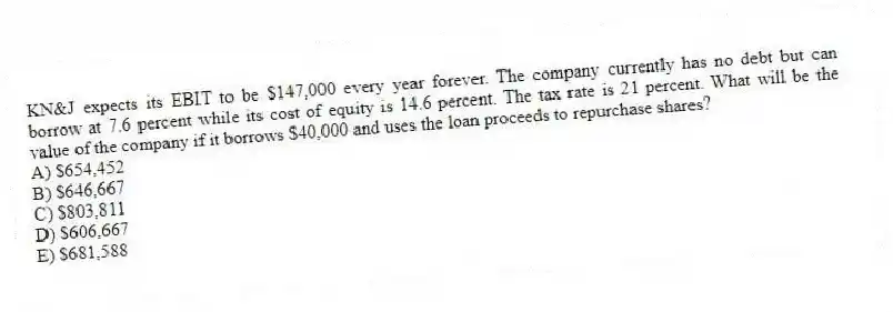 KN&J expects its EBIT to be $147,000 every year forever. The company currently has no debt but can borrow at 7.6 percent while its cost of equity is 14.6 percent. The tax rate is 21 percent. What will be the value of the company if it borrows $40,000 and uses the loan proceeds to repurchase shares?
A) $654,452
B) $646,667
C) $803,811
D) $606,667
E) $681,588